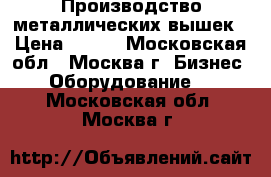 Производство металлических вышек › Цена ­ 100 - Московская обл., Москва г. Бизнес » Оборудование   . Московская обл.,Москва г.